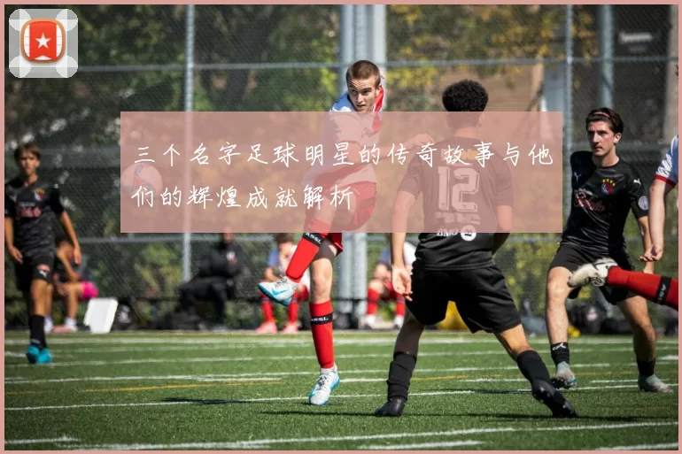 三个名字足球明星的传奇故事与他们的辉煌成就解析