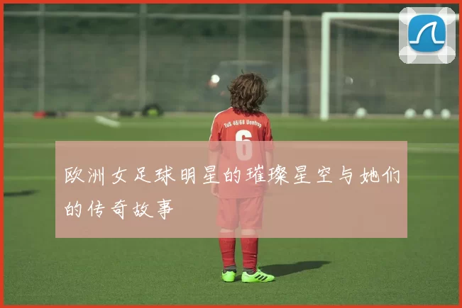 欧洲女足球明星的璀璨星空与她们的传奇故事
