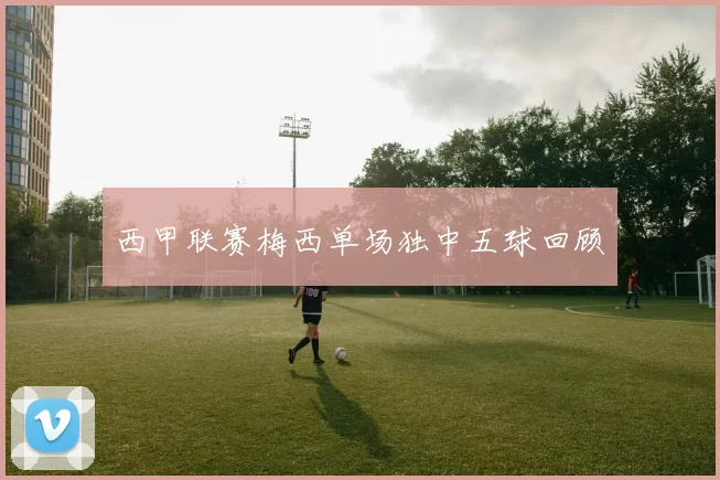 西甲联赛梅西单场独中五球回顾