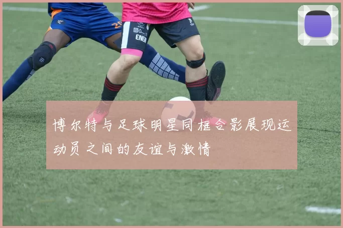 博尔特与足球明星同框合影展现运动员之间的友谊与激情