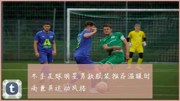 冬季足球明星男款服装推荐温暖时尚兼具运动风格