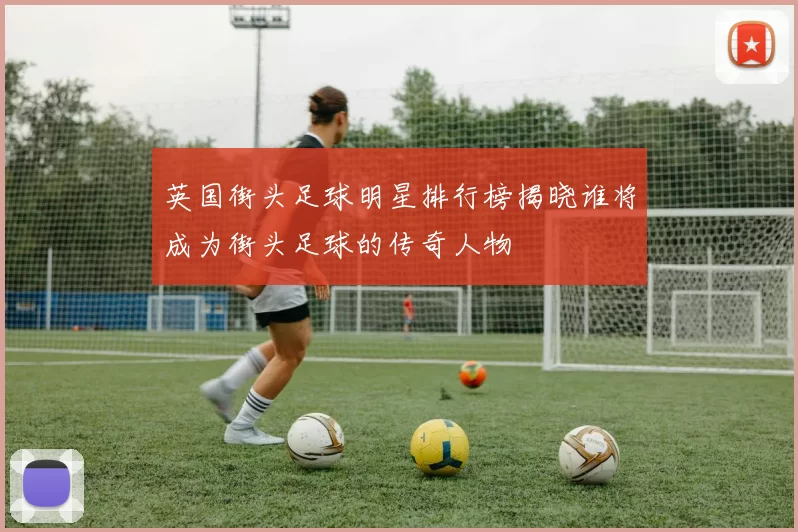 英国街头足球明星排行榜揭晓谁将成为街头足球的传奇人物