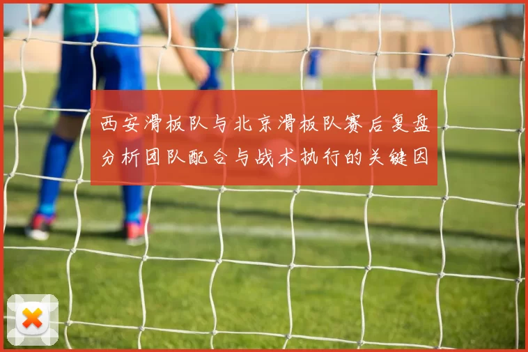 西安滑板队与北京滑板队赛后复盘分析团队配合与战术执行的关键因素