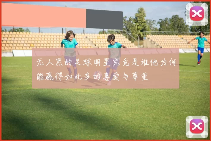 无人黑的足球明星究竟是谁他为何能赢得如此多的喜爱与尊重