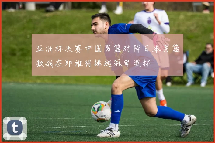 亚洲杯决赛中国男篮对阵日本男篮激战在即谁将捧起冠军奖杯