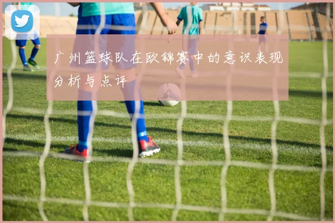 广州篮球队在欧锦赛中的意识表现分析与点评