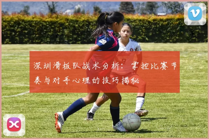 深圳滑板队战术分析：掌控比赛节奏与对手心理的技巧揭秘