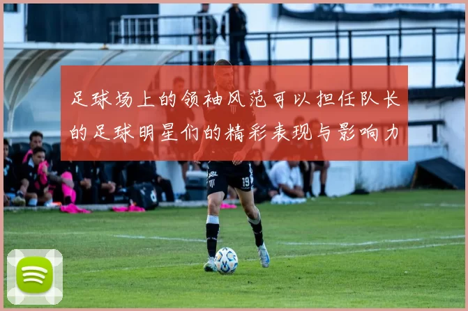 足球场上的领袖风范可以担任队长的足球明星们的精彩表现与影响力分析