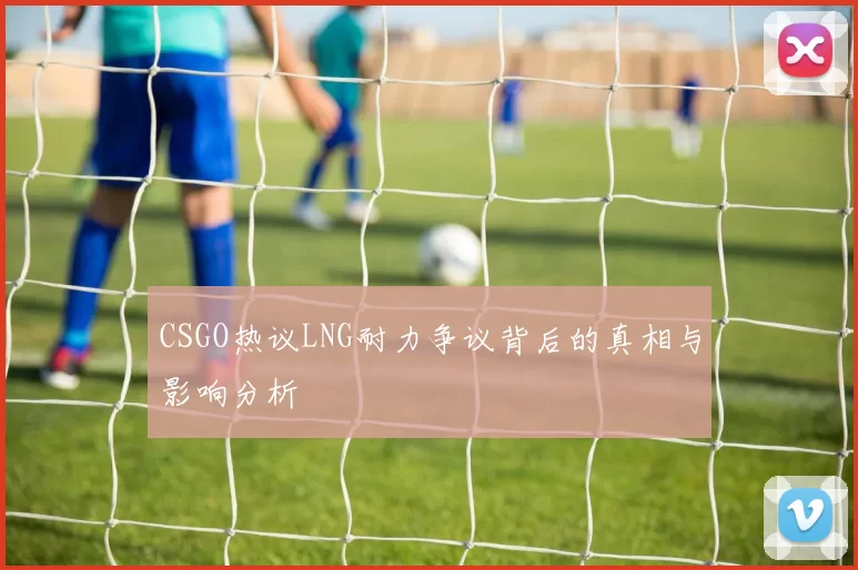 CSGO热议LNG耐力争议背后的真相与影响分析