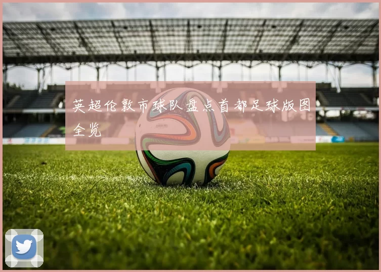英超伦敦市球队盘点首都足球版图全览