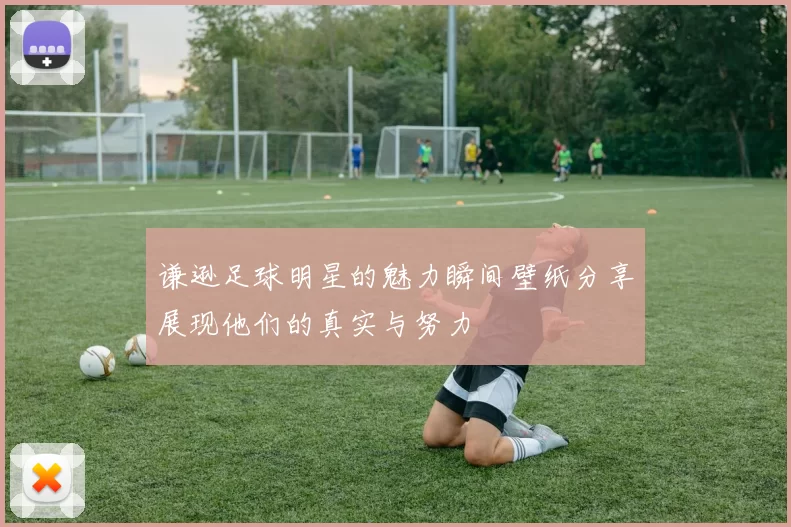 谦逊足球明星的魅力瞬间壁纸分享展现他们的真实与努力