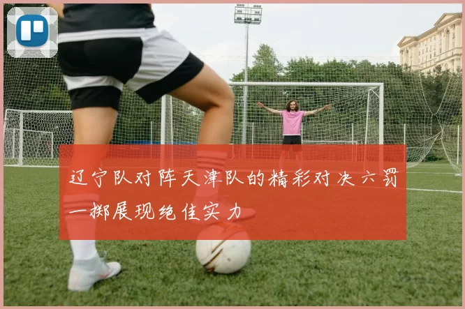 辽宁队对阵天津队的精彩对决六罚一掷展现绝佳实力