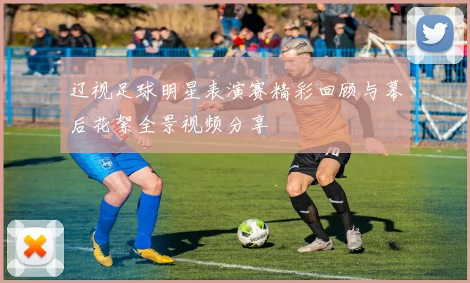 辽视足球明星表演赛精彩回顾与幕后花絮全景视频分享