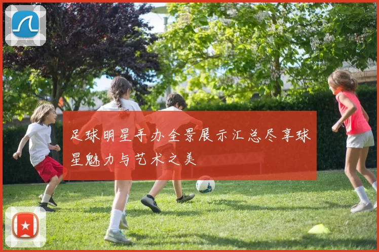 足球明星手办全景展示汇总尽享球星魅力与艺术之美
